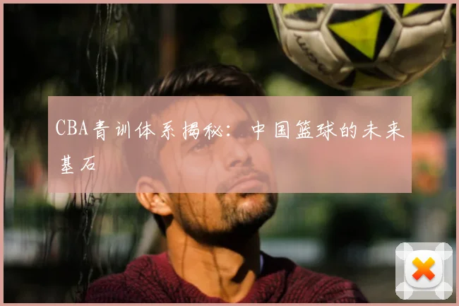 CBA青训体系揭秘：中国篮球的未来基石
