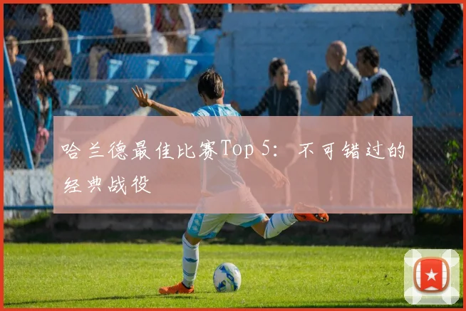 哈兰德最佳比赛Top 5：不可错过的经典战役