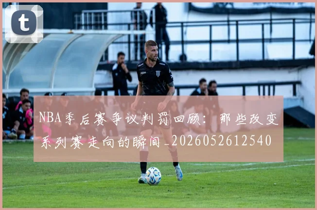 NBA季后赛争议判罚回顾：那些改变系列赛走向的瞬间_20260526125403