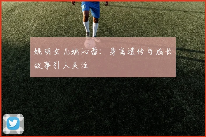 姚明女儿姚沁蕾：身高遗传与成长故事引人关注