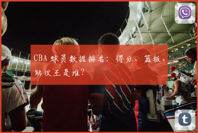 CBA 球员数据排名：得分、篮板、助攻王是谁？