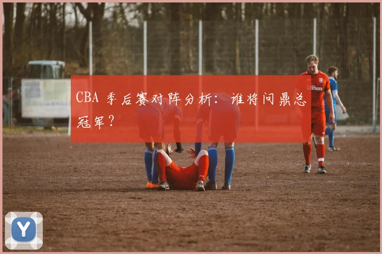 CBA 季后赛对阵分析：谁将问鼎总冠军？