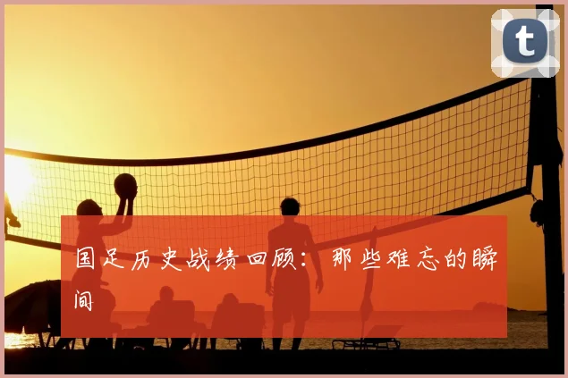 国足历史战绩回顾：那些难忘的瞬间