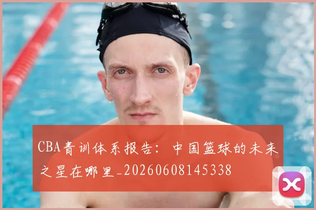 CBA青训体系报告：中国篮球的未来之星在哪里_20260608145338