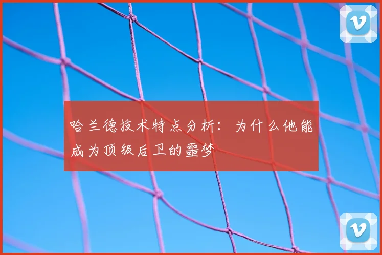 哈兰德技术特点分析：为什么他能成为顶级后卫的噩梦