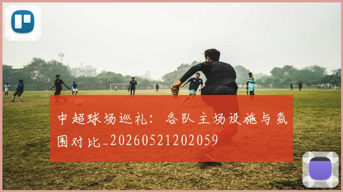 中超球场巡礼：各队主场设施与氛围对比_20260521202059