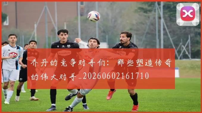 乔丹的竞争对手们：那些塑造传奇的伟大对手_20260602161710