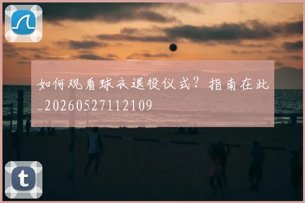 如何观看球衣退役仪式？指南在此_20260527112109