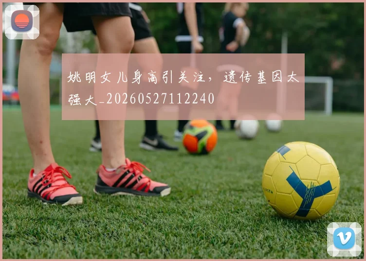 姚明女儿身高引关注，遗传基因太强大_20260527112240