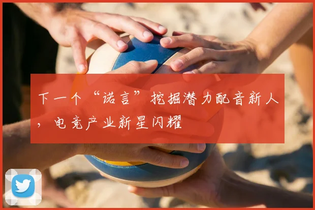 下一个“诺言”挖掘潜力配音新人，电竞产业新星闪耀