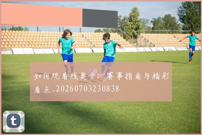 如何观看残奥会：赛事指南与精彩看点_20260703230838