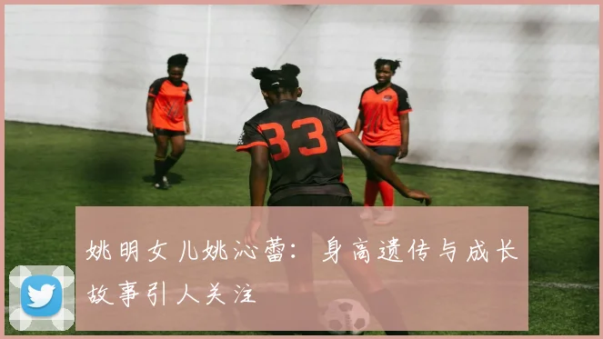 姚明女儿姚沁蕾：身高遗传与成长故事引人关注