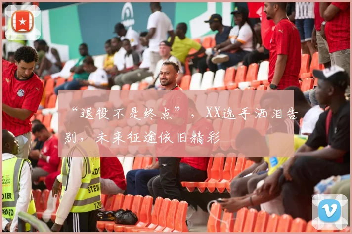 “退役不是终点”，XX选手洒泪告别，未来征途依旧精彩