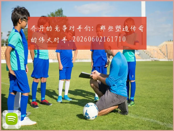 乔丹的竞争对手们：那些塑造传奇的伟大对手_20260602161710