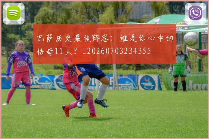 巴萨历史最佳阵容：谁是你心中的传奇11人？_20260703234355