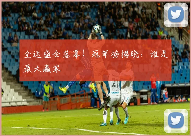 全运盛会落幕！冠军榜揭晓，谁是最大赢家