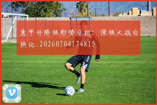 意甲升降级形势分析：保级大战白热化_20260704174815