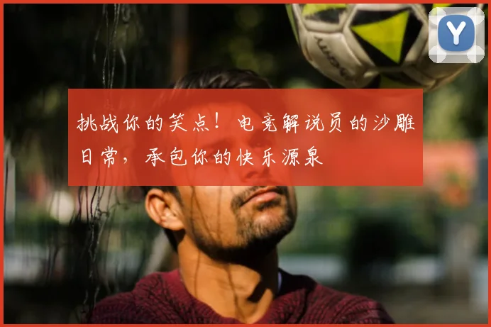 挑战你的笑点！电竞解说员的沙雕日常，承包你的快乐源泉