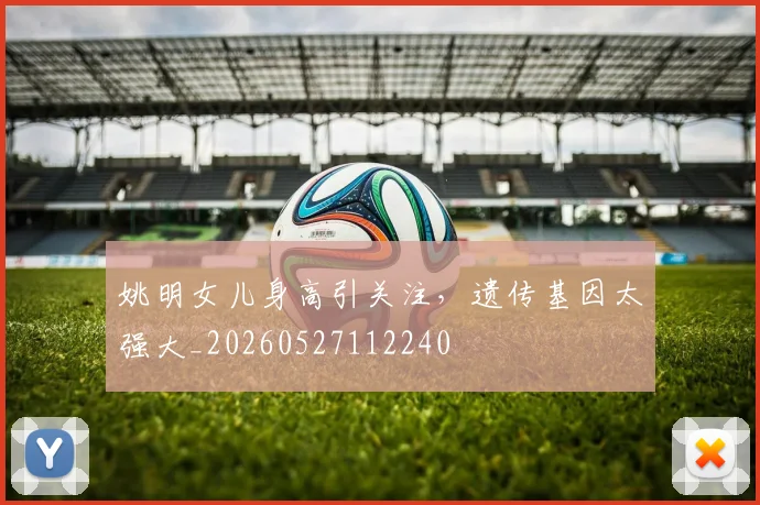姚明女儿身高引关注，遗传基因太强大_20260527112240